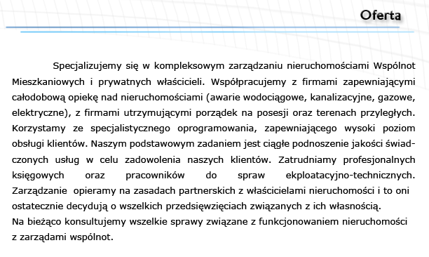 
          Specjalizujemy si w kompleksowym zarzdzaniu nieruchomociami Wsplnot Mieszkaniowych i prywatnych wacicieli. Wsppracujemy z firmami zapewniajcymi 
caodobow opiek nad nieruchomociami (awarie wodocigowe, kanalizacyjne, gazowe, elektryczne), z firmami utrzymujcymi porzdek na posesji oraz terenach przylegych. Korzystamy ze specjalistycznego oprogramowania, zapewniajcego wysoki poziom 
obsugi klientw. Naszym podstawowym zadaniem jest cige podnoszenie jakoci wiadczonych usug w celu zadowolenia naszych klientw. Zatrudniamy profesjonalnych 
ksigowych oraz pracownikw do spraw ekploatacyjno-technicznych.      
Zarzdzanie  opieramy na zasadach partnerskich z wacicielami nieruchomoci i to oni ostatecznie decyduj o wszelkich przedsiwziciach zwizanych z ich wasnoci. 
Na bieco konsultujemy wszelkie sprawy zwizane z funkcjonowaniem nieruchomoci 
z zarzdami wsplnot.